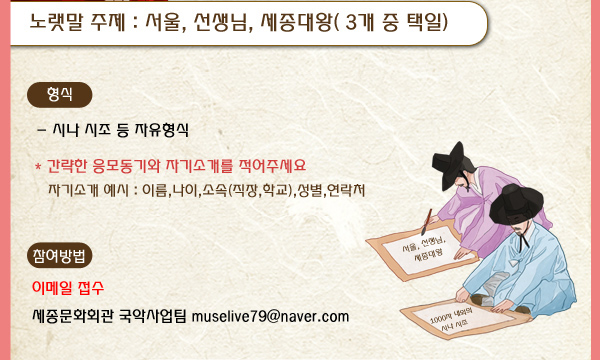 노랫말 주제 서울, 선생님, 세종대왕( 3개 중 택일) 형식 시나 시조 등 자유형식 간략한 응모동기와 자기소개를 적어주세요 자기소개 예시 이름 나이 소속 직장 학교 성별 연락처 참여방법 이메일접수 세종문화회관 국악사업팀 muselive79@naver.com