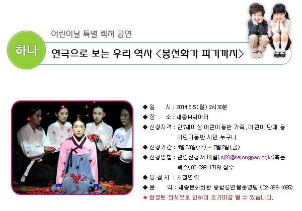 하나. 어린이날 특별 렉쳐 공연 연극으로 보는 우리 역사, 봉선화가 피기까지 일시 : 2014.5.5(월) 2시30분 장소 : 세종M씨어터 신청자격 : 만7세이상 어린이동반 가족, 어린이 단체 등 어린이동반 시민 누구나 신청기간 : 4월23일(수) ~ 5월 2일(금) 신청방법 : 관람신청서 메일(sj26@sejongpac.or.kr)혹은 팩스(02-399-1719) 접수 당첨자 : 개별연락 문의 : 세종문화회관 종합공연물운영팀 (02-399-1095) ※ 한정된 좌석으로 인하여 조기마감 될 수 있습니다.