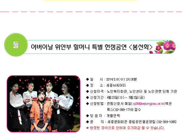 둘. 어버이날 위안부 할머니 특별 헌정공연 봉선화 일시 : 2014.5.8(수) 2시30분 장소 : 세종M씨어터 신청자격 : 노인복지회관, 노인센터 등 노인관련 단체 기관 신청기간 : 4월23일(수) ~ 5월 2일(금)신청방법 : 관람신청서 메일(sj26@sejongpac.or.kr)혹은 팩스(02-399-1719) 접수 당첨자 : 개별연락  문의 : 세종문화회관 종합공연물운영팀 (02-399-1095) ※ 한정된 좌석으로 인하여 조기마감 될 수 있습니다.