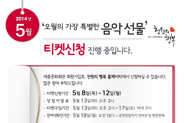 5월 천원의행복 오월의 가장 특별한 음악 선물 티켓신청 진행 중입니다. 세종문화회관 회원가입후, 천원의 행복 홈페이지에서 신청하실 수 있습니다. 많은 참여 부탁드립니다. 티켓신청기간 : 5월 8일(목) ~ 12일(월), 당첨자발표 : 5월 13일(화) 오후 3시, 티켓구입기간 : 5월 13일(화) 오후 3시 ~ 12일(토)  저녁 7시, 잔여석확인기간 : 5월 19일(월) 오전 10시 ~ 공연당일까지 인터넷 및 현장판매