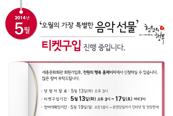 5월 천원의행복 오월의 가장 특별한 음악 선물 티켓신청 진행 중입니다. 세종문화회관 회원가입후, 천원의 행복 홈페이지에서 신청하실 수 있습니다. 많은 참여 부탁드립니다. 당첨자발표 : 5월 13일(화) 오후 3시, 티켓구입기간 : 5월 13일(화) 오후 3시 ~ 12일(토)  저녁 7시, 잔여석확인기간 : 5월 19일(월) 오전 10시 ~ 공연당일까지 인터넷 및 현장판매