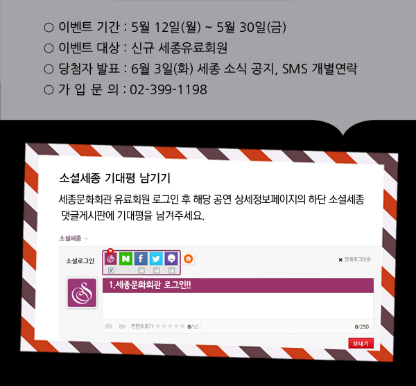이벤트 기간 : 5월 12일(월) ~ 5월 30일(금) 이벤트 대상 : 신규 세종유료회원 당첨자 발표 : 6월 3일(화) 세종 소식 공지, SMS 개별연락 가입 문의 : 02-399-1198, 소셜세종 기대평 남기기: 세종문화회관 유료회원 로그인 후 해당 공연 상세정보페이지의 하단 소셜세종 댓글게시판에 기대평을 남겨주세요.