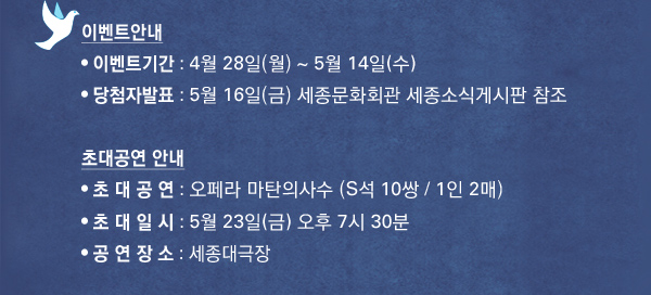 이벤트안내 , 이벤트기간 : 4월 28일(월) ~ 5월 14일(수) , 당첨자발표 : 5월 16일(금) 세종문화회관 세종소식게시판 참조 초대공연 안내 , 초 대 공 연 : 오페라 마탄의사수 (S석 5쌍 / 1인 2매) , 초 대 일 시 : 5월 23일(금) 오후 7시 30분 , 공 연 장 소 : 세종문화회관 M시어터