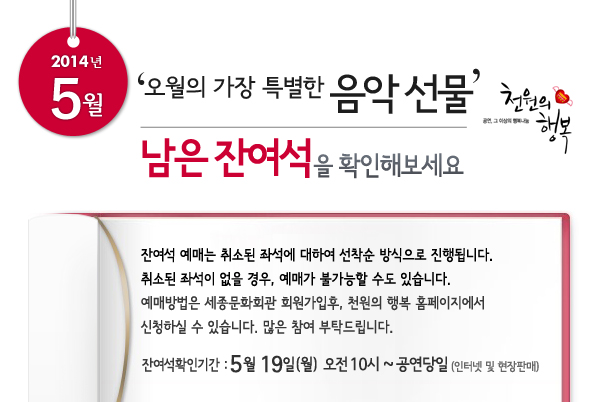 5월 천원의행복 오월의 가장 특별한 음악 선물남은 잔여석을 확인해보세요. 잔여석 예매는 취소된 좌석에 대하여 선착순 방식으로 진행됩니다. 취소된 좌석이 없을 경우, 예매가 불가능할 수도 있습니다. 예매방법은 세종문화회관 회원가입후, 천원의 행복 홈페이지에서 신청하실 수 있습니다. 잔여석확인기간 : 5월 19일(월) 오전 10시 ~ 공연당일까지 인터넷 및 현장판매