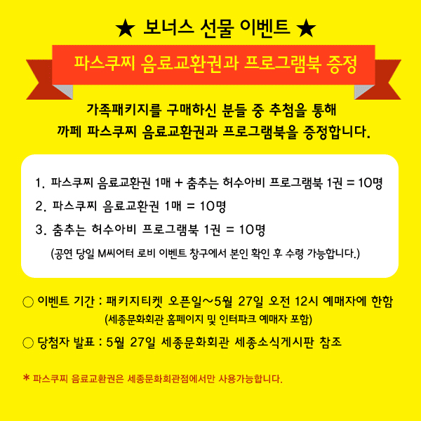 보너스 선물 이벤트 파스쿠찌 음료교환권과 프로그램북 증정 - 가족패키지를 구매하신 분들 중 추첨을 통해 까페 파스쿠찌 음료교환권과 프로그램북을 증정합니다. 1. 파스쿠찌 음료교환권 1매 + 춤추는 허수아비 프로그램북 1권 = 10명, 2. 파스쿠찌 음료교환권 1매 = 10명, 3. 춤추는 허수아비 프로그램북 1권 = 10명 (공연 당일 M씨어터 로비 이벤트 창구에서 본인 확인 후 수령 가능합니다.) 이벤트기간 패키지티켓 오픈일 ~5월27일 오전 12시 예매자에 한함(세종문화회관 홈페이지 및 인터파크 예매자 포함) 당첨자발표 5월27일 세종문화회관 세종소식게시판 참조 파스쿠찌 음료교환권은 세종문화회관점에서만 사용가능합니다.