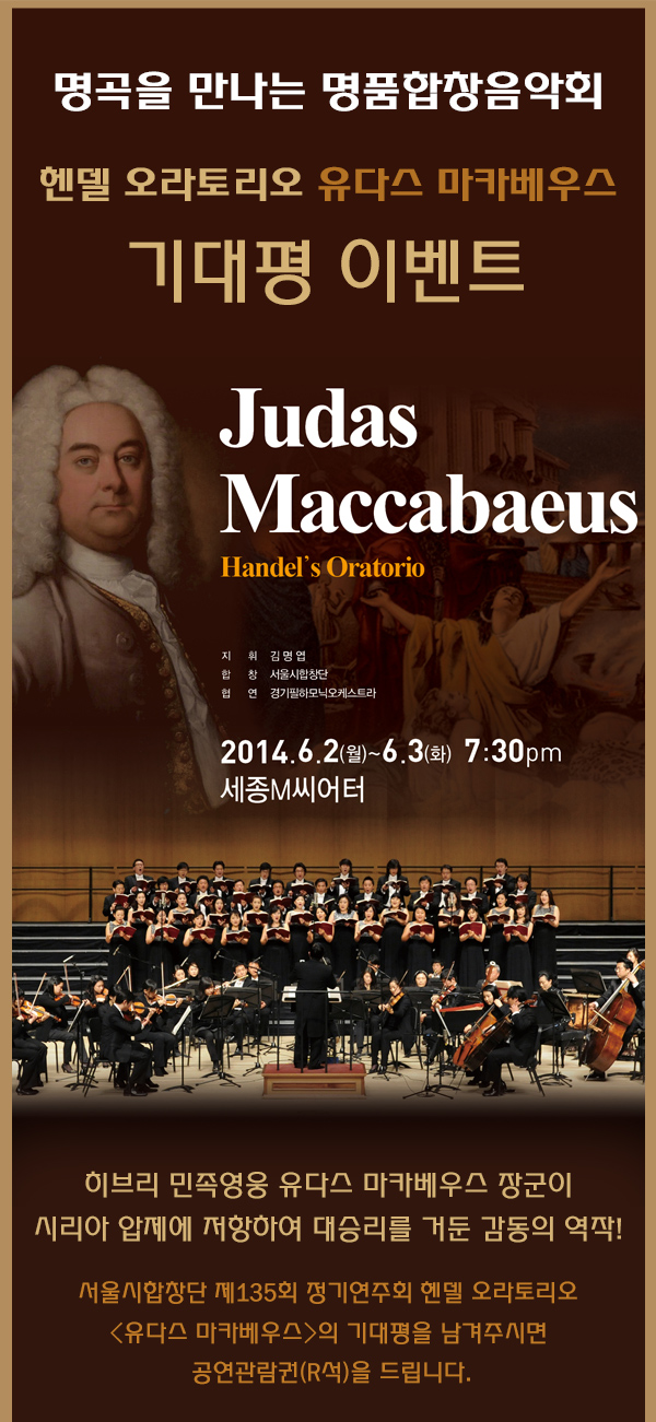 명곡을 만나는 명품 합창음악회 헨델 오라토리오 유다스 마카베우스 기대평 이벤트 히브리 민족영웅 유다스 마카베우스 장군이 시리아 압제에 저항하여 대승리를 거둔 감동의 역작! 서울시합창단 제135회 정기연주회 헨델 오라토리오 유다스 마카베우스의 기대평을 남겨주시면 공연관람권(R석)을 드립니다.