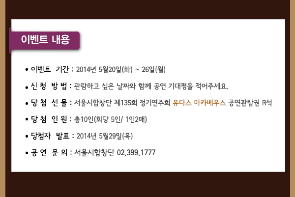 이벤트 내용 이벤트기간 2014년 5월20일(화)~26일(월) 신청방법 관람하고 싶은 날짜와 함께 공연 기대평을 적어주세요 당첨선물 서울시합창단 제135회 정기연주회 유다스 마카베우스 공연관람권 R석 당첨인원 총 10인 (회당 5인 /1인2매) 당첨자발표 2014년 5월29일(목) 공연문의 서울시합창단 02-399-1777