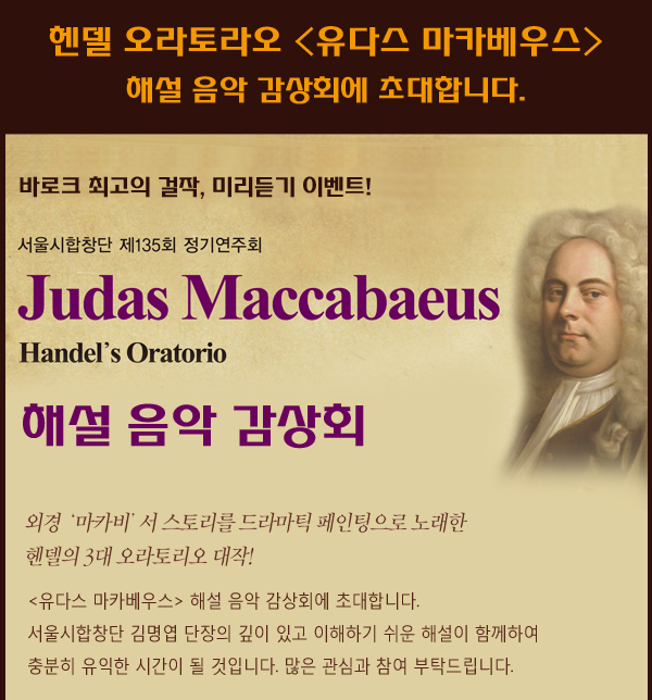 헨델 오라토라오 유다스 마카베우스 해설 음악 감상회에 초대합니다. 바로크 최고의 걸작  미리듣기 이벤트 서울시합창단 제 135회 정기연주회 judas maccabaeus handels oratorio 해설음악감상회 외경 마카비서 스토리를 드라마틱 페인팅으로 노래한 헨델의 3대 오라토리오 대작 유다스 마카베우스 해설 음악 감상회에 초대합니다. 서울시합창단 김명엽 단장의 깊이 있고 이해하기 쉬운 해설이 함께하여 충분히 유익한 시간이 될 것입니다. 많은 관심과 참여 부탁드립니다. 