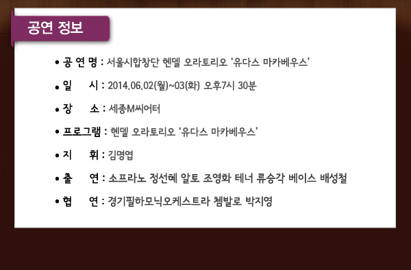 공연정보 공연명 서울시합창단 헨델 오라토리오 유다스 마카베우스 일시 2014.06.02(월)~03(화) 오후7시 30분 장소 세종M씨어터 프로그램 헨델 오라토리오 유다스 마카베우스 지휘 김명엽 출연 소프라노 정선혜 알토 조영화 테너 류승각 베이스 배성철 협연 경기필하모닉오케스트라 쳄발로 박지영