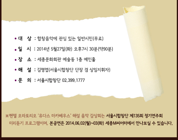 대상 합창음악에 관심 있는 일반시민(무료) 일시 2014.05.27(화) 오후7시 30분(약90분) 장소 세종문화회관 예술동 1층 예인홀 해설 김명엽(서울시합창단 단장 겸 상임지휘자) 문의 서울시합창단 02.399.1777 헨델 오라토리오 유다스 마카베우스 해설 음악 감상회는 서울시합창단 제135회 정기연주회 미리듣기 프로그램이며, 본공연은 2014.06.02(월)~03(화) 세종M씨어터에서 만나보실 수 있습니다. 