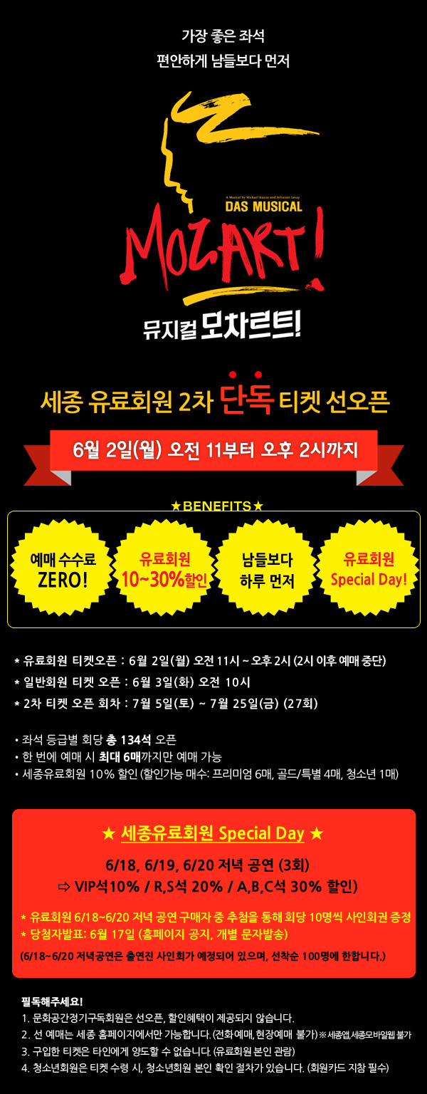 가장 좋은 좌석. 편안하게 남들보다 먼저. 세종 유료회원 2차 단독 티켓 선오픈 6월 2일(월) 오전 11부터 오후 2시까지 예매 수수료 제로 유료회원 10~30% 할인 남들보다 하루 먼저 유료회원 Special Day! , 유료회원 티켓오픈 : 6월 2일(월) 오전 11시 ~ 오후 2시 (2시 이후 예매 중단) , 일반회원 티켓 오픈 : 6월 3일(화) 오전 10시 , 2차 티켓 오픈 회차 : 7월 5일(토) ~ 7월 25일(금) (27회) , 좌석 등급별 회당 총 134석 오픈 , 한 번에 예매 시 최대 6매까지만 예매 가능 , 세종유료회원 10% 할인 (할인가능 매수: 프리미엄 6매, 골드/특별 4매, 청소년 1매) 세종유료회원 Special Day 6/18, 6/19, 6/20 저녁 공연 (3회) ? VIP석10% / R,S석 20% / A,B,C석 30% 할인) * 유료회원 6/18~6/20 저녁 공연 구매자 중 추첨을 통해 회당 10명씩 사인회권 증정 * 당첨자발표: 6월 17일 (홈페이지 공지, 개별 문자발송) (6/18~6/20 저녁공연은 출연진 사인회가 예정되어 있으며, 선착순 100명에 한합니다.) 필독해주세요! 1. 문화공간정기구독회원은 선오픈, 할인혜택이 제공되지 않습니다. 2. 선 예매는 세종 홈페이지에서만 가능합니다. (전화예매, 현장예매 불가) ※ 세종앱, 세종모바일웹 불가 3. 구입한 티켓은 타인에게 양도할 수 없습니다. (유료회원 본인 관람) 4. 청소년회원은 티켓 수령 시, 청소년회원 본인 확인 절차가 있습니다. (회원카드 지참 필수)