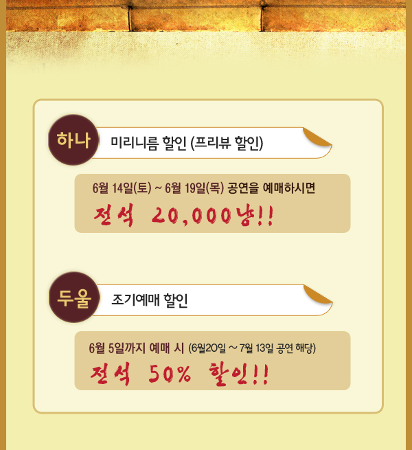 하나 미리니름 할인 프리뷰할인  6월14일(토) ~ 6월19일(목) 공연을 예매하시면 전석 20,000냥 두울 조기예매할인 6월5일까지 예매 시 6월20일~7월13일 공연 해당 전석 50%할인