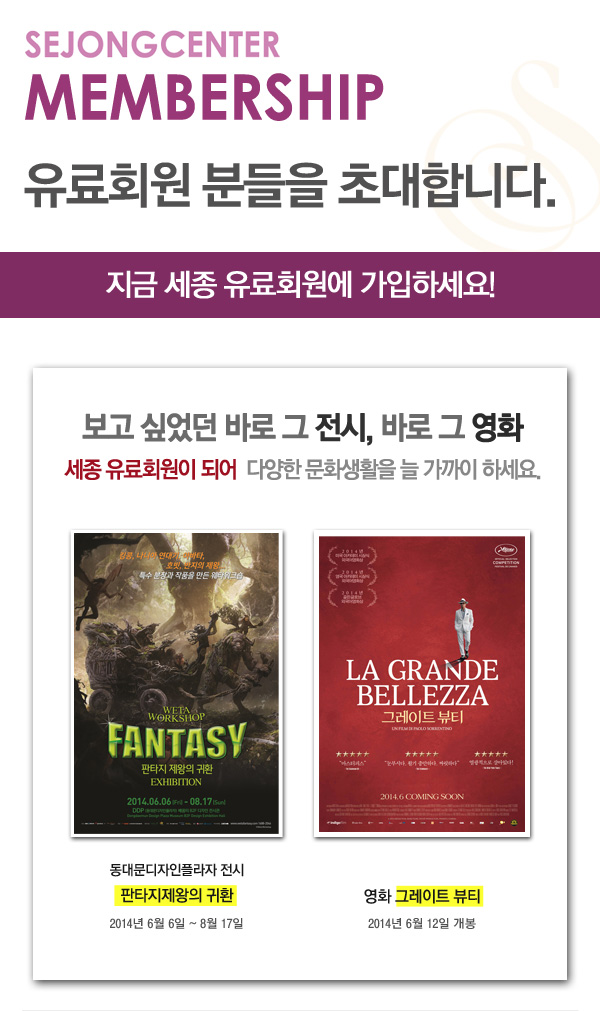 sejongcenter membership 유료회원분들을 초대합니다 지금 세종유료회원에 가입하세요 고고싶었던 바로 그 전시 바로 그 영화 세종 유료회원이 되어 다양한 문화생활을 늘 가까이 하세요 동대문디자인플라자 전시 판타지제왕의 귀환 2014년 6월6일-8월17일 영화 그레이트 뷰티 2014년 6월 12일 개봉