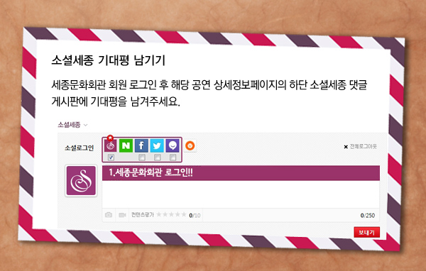 소셜세종 기대평 남기기 세종문화회관 회원 로그인 후 해당 공연 상세정보페이지의 하단 소셜세종 댓글 게시판에 기대평을 남겨주세요. 