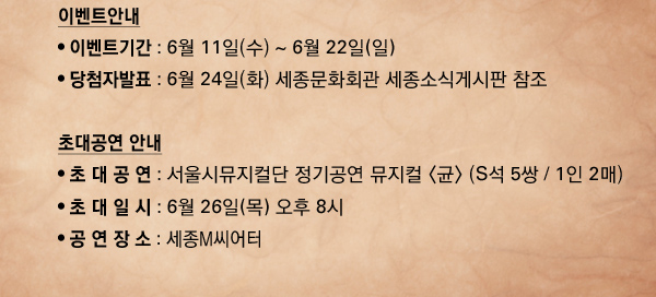 이벤트안내 이벤트안내 이벤트기간 : 6월 11일(수) ~ 6월 22일(일) 당첨자발표 : 6월 24일(화) 세종문화회관 세종소식게시판 참조 초대공연 안내 초 대 공 연 : 서울시뮤지컬단 정기공연 뮤지컬 (S석 5쌍 / 1인 2매) 초 대 일 시 : 6월 26일 오후 8시 공 연 장 소 : 세종M씨어터