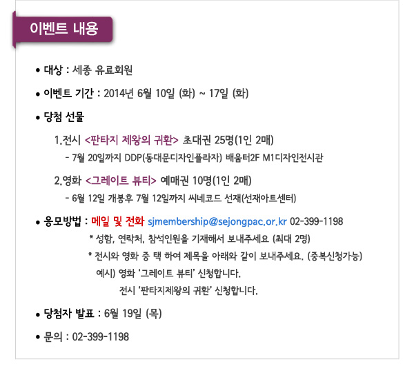 이벤트 내용 대상 : 세종유료회원 이벤트기간 : 2014. 06. 10. (화) ~ 17(화) 당첨 선물 1) 전시 판타지 제왕의 귀환 초대권 25명(1인 2매) - 7월 20일까지 DDP(동대문디자인플라자) 배움터2F M1디자인전시관 2) 영화 그레이트 뷰티 예매권 10명(1인 2매) -  6월 12일 개봉후 7월 12일까지 씨네코드 선재(선재아트센터) 씨네코드 선재(선재아트센터)응모방법:메일 및 전화 sjmembership@sejongpac.or.kr / 02-399-1198 성함, 연락처, 참석인원을 기재해서 보내주세요 (최대 2명) 전시와 영화 중 택 하여 제목을 아래와 같이 보내주세요. (중복신청가능)예시) 영화 ‘그레이트 뷰티’ 신청합니다. ‘전시 판타지제왕의 귀환’ 신청합니다. 발표 : 6월 19일 (목)  문의 : 02-399-1198