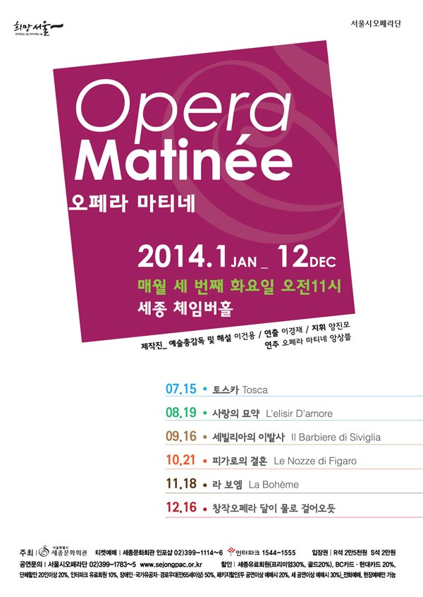 함께 만드는 서울, 함께 누리는 서울 희망서울 서울시 오페라단 오페라 마티네 opera matine 2014.1 jan - 12dec 매월 세 번째 화요일 오전11시 세종 체임버홀 제작진 예술총감독 및 해설 이건용 연출 이경재 지휘 양진모 연주 오페라 마티네 앙상블 07.15 토스카 Tosca 08.19 사랑의 묘약 L’elisir D’amore 09.16 세비야의 이발사 Il Barbiere di Siviglia 10.21 피가로의 결혼 Le Nozze di Figaro 11.18 라 보엠 La boheme 12.16 창작오페라 달이 물로 걸어오듯 주최 서울특별시 세종문화회관 티켓예매 세종문화회관 인포샵 02-399-1114~6 인터파크 1544-1555 입장권 r석 2만5천원 s석 2만원 공연문의 서울시오페라단 02-399-1783~5 www.sejongpac.or.kr 할인 세종유료회원 프리미엄30% 골드20% bc카드 현대카드 20% 단체할인 20인이상 20% 인터파크 유료회원 10% 장애인 국가유공자 경로우대(만65세이상) 50% 패키지할인 (두공연이상 예매시 20% 세공연이상 예매시 30%) 전화예매 현장예매만 가능