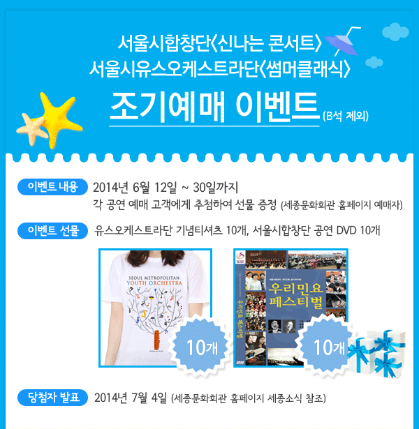 서울시합창단 신나는 콘서트, 서울시유스오케스트라단 썸머클래식 조기예매 이벤트 (B석 제외) 이벤트 내용 2014년 6월 12일 ~ 30일까지 각 공연 예매 고객에게 추첨하여 선물 증정 (세종문화회관 홈페이지 예매자) , 이벤트 선물 -유스오케스트라단 기념티셔츠 10개, 서울시합창단 공연 DVD 10개 , 당첨자 발표 2014년 7월 4일 (세종문화회관 홈페이지 세종소식 참조)