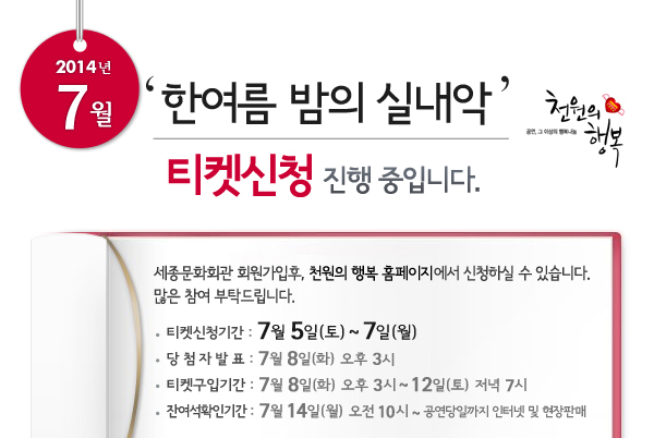 2014년 7월 천원의행복 한여름밤의 실내악 티켓신청 진행 중입니다. 세종문화회관 회원가입후, 천원의 행복 홈페이지에서 신청하실 수 있습니다. 많은 참여 부탁드립니다. 티켓신청기간 : 7월 5일(토) ~ 7일(월), 당첨자발표 : 7월 8일(화) 오후 3시, 티켓구입기간 : 7월 8일(화) 오후 3시 ~ 12일(토)  저녁 7시, 잔여석확인기간 : 7월 14일(월) 오전 10시 ~ 공연당일까지 인터넷 및 현장판매