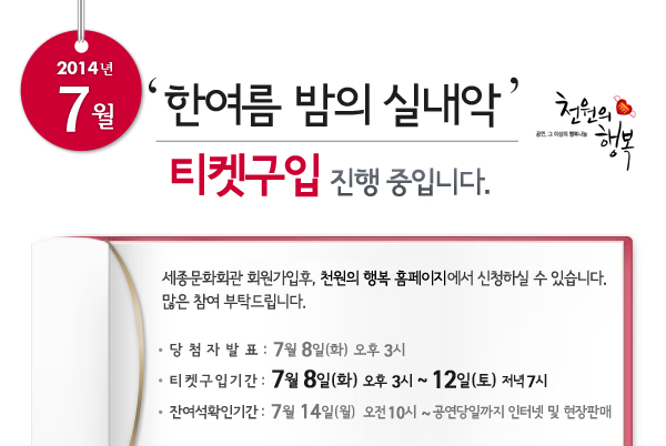  2014년 7월 천원의행복 한여름밤의 실내악 티켓구입 진행 중입니다. 세종문화회관 회원가입후, 천원의 행복 홈페이지에서 신청하실 수 있습니다. 많은 참여 부탁드립니다. 당첨자발표 : 7월 8일(화) 오후 3시, 티켓구입기간 : 7월 8일(화) 오후 3시 ~ 12일(토)  저녁 7시, 잔여석확인기간 : 7월 14일(월) 오전 10시 ~ 공연당일까지 인터넷 및 현장판매