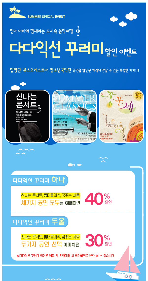 SUMMER SPECIAL EVENT 엄마 아빠와 함께하는 도시속 음악여행 다다익선 꾸러미 할인 이벤트 합창단 유스오케스트라 청소년국악단 공연을 할인된 가격에 만날 수 있는 특별한 기획 다다익선 꾸러미 하나 신나는 콘서트 썸머클래식 꿈꾸는 세종 세가지 공연 모두를 예매하면 40%할인 다다익선 꾸러미 두울 신나는 콘서트 썸머클래식 꿈꾸는 세종 두가지 공연 선택 예매하면 30%할인 다다익선 꾸러미 할인은 방문 및 전화예매 시 할인 혜택을 받으 실 수 있습니다.