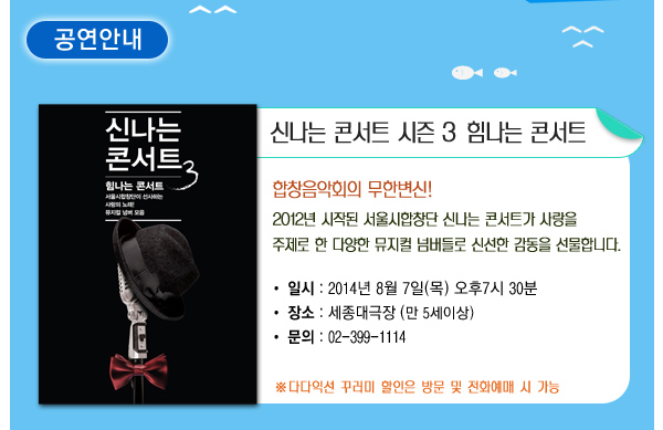 공연안내 신나는 콘서트 시즌 3 힘나는 콘서트 합창음악회의 부한변신 2012년 시작된 서울시합창단 신나는 콘서트가 사랑을 주제로 한 다양한 뮤지컬 넘버들로 신선한 감동을 선물합니다. 일시 2014년 8월7일(목) 오후7시30분 장소 세종대극장 만5세이상 문의 02-399-1114 다다익선 꾸러미 할인은 방문 및 전화예매 시 가능