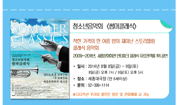 청소년음악회 썸머클래식 착한가격의 한 여름 밤의 재미난 스토리텔링 클래식 음악회 2009년~2011년 세종문화회관 인터파크 클래식 유료관객률 1위 공연 일시 2014년 8월8일(금)~9일(토) 8일(금) 오후7시 9일(토) 오후5시 장소 세종대극장(만6세이상) 문의 02-399-1114 다다익선 꾸러미 할인은 방문 및 전화예매 시 가능