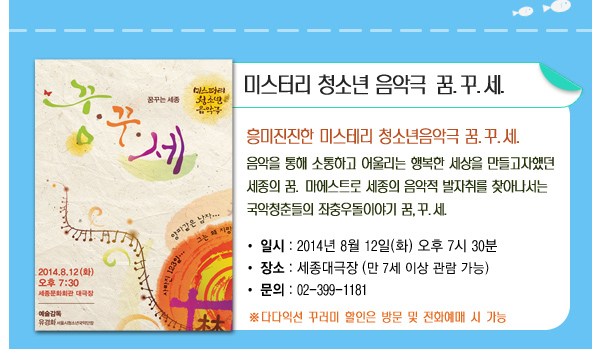 미스터리 청소년 음악극 꿈 꾸 세 흥미진진한 미스테리 청소년음악극 꿈꾸세 음악을 통해 소통하고 어울리는 행복한 세상을 만들고자했던 세종의 꿈 마에스트로 세종의 음악적 발자취를 찾아나서는 국악청춘들의 좌충우돌이야기 꿈 꾸 세 일시 2014년 8월12일(화) 오후7시30분 장소 세종대극장(만7세이상관람가능) 문의 02-399-1181 다다익선 꾸러미 할인은 방문 및 전화예매 시 가능