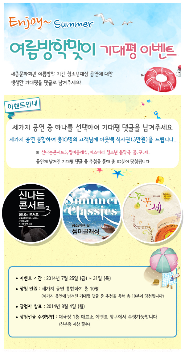 enjoy summer 여름방학맞이 기대평 이벤트 세종문화회관 여름방학 기간 청소년 대상 공연에 대한 생생한 기대평을 댓글로 남겨주세요 이벤트 안내 세가지 공연 중 하나를 선택하여 기대평 댓글을 남겨주세요 세가지 공연 통합하여 총 10명의 고객님께 아웃백 식사권(3만원)을 드립니다 신나는 콘서트3 썸머클래식 미스터리 청소년 음악극 꿈꾸세 공연에 남겨진 기대평 댓글 중 추첨을 통해 총 10분이 당첨됩니다. 이벤트 기간 2014년 7월 25일(금)~31일(목) 당첨인원 세가지 공연 통합하여 총 10명 세가지 공연에 남겨진 기대평 댓글 중 추첨을 통해 총 10분이 당첨됩니다. 당첨자발표 2014년 8월4일(월) 당첨선물 수령방법 대극장 1층 매표소 이벤트 창구에서 수령가능합니다(신분증 지참 필수)