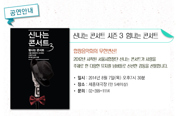 공연안내 신나는 콘서트 시즌 3 힘나는 콘서트 합창음악회의 무한변신 2012년 시작된 서울시합창단 신나는 콘서트가 사랑을 주제로 한 다양한 뮤지컬 넘버들로 신선한 감동을 선물합니다. 일시 2014년 8월7일(목) 오후7시30분 장소 세종대극장 만5세이상 문의 02-399-1114