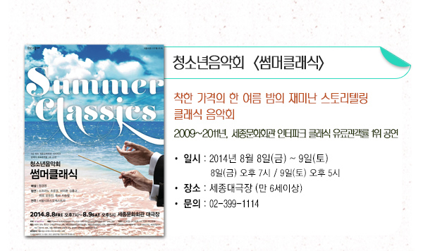청소년음악회 썸머클래식 착한가격의 한 여름 밤의 재미난 스토리텔링 클래식 음악회 2009년~2011년 세종문화회관 인터파크 클래식 유료관객률 1위 공연 일시 2014년 8월8일(금)~9일(토) 8일(금) 오후7시 9일(토) 오후5시 장소 세종대극장(만6세이상) 문의 02-399-1114 