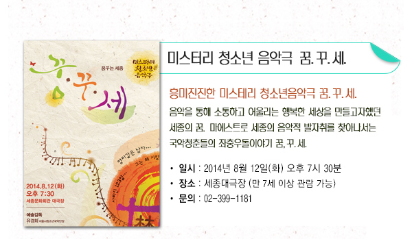 미스터리 청소년 음악극 꿈 꾸 세 흥미진진한 미스테리 청소년음악극 꿈꾸세 음악을 통해 소통하고 어울리는 행복한 세상을 만들고자했던 세종의 꿈 마에스트로 세종의 음악적 발자취를 찾아나서는 국악청춘들의 좌충우돌이야기 꿈 꾸 세 일시 2014년 8월12일(화) 오후7시30분 장소 세종대극장(만7세이상관람가능) 문의 02-399-1181 