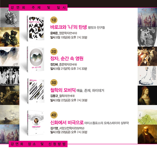 강영회 주제 및 일시 1강 바로크와 나의 탄생 햄릿과 친구들 윤해준 영문학자(연세대) 일시 8월 19일(화) 오후7시30분 2강 장자 순간속 영운 정진배 중문학자(연세대) 일시 8월21일 목 오후7시30분 3강 철학의 모비딕 예술 존재 하이데거 김동규 철학자(연세대) 일시 8월22일(금) 오후7시30분 4강 신화에서 비극으로 아이스퀄로스의 오레스테이아 삼부작 김기영 서양고전학자(정암학당) 일시 8월29일(금) 오후7시30분 강연회 장소 및 신청방법