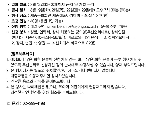 결과발표 8월12일(화) 홈페이지 공지 및 개별 문자 행사일시 8월19일(화) 21일(목)22일(금) 29일(금)오후7시30분(90분) 행사장소 세종문화회관 세종예술아카데미 강의실 1 (정방형) 초청인원 40명(동반1인가능) 신청방법 메일신청 sjmembership@sejongpac.or.kr 중복신청가능 신청양식 성함 연락처 참석 희망하는 강의명 우선순위대로 참석인원 예시 김세종 010-1234-5678 1.바로크와 나의탄생-3.철학의 모비딕-2.창자 순간속영원 -4.신화에서 비극으로/2명) 필독해주세요 1.예상보다 많은 회원 분들이 신청하실 경우 보다 많은 회원 분들이 두루 참여하실 수 있도록 우선순위로 신청하신 강의 순서대로 수강하실 수 있습니다 양해부탁드립니다 2.본행사에서는 별도의 주차할인권이 제공되거나 판매되지 않습니다. 대중교통을 이용해주시면 감사하겠습니다. 3. 간단한 음료와 간식을 준비해드립니다. 4. 본행사는 나이제한은 없으나 유아와 어린이에게 권장해드리지 않습니다. 쾌적한 강연 환경을 위해 협조를 부탁드립니다. 문의 02-399-1198