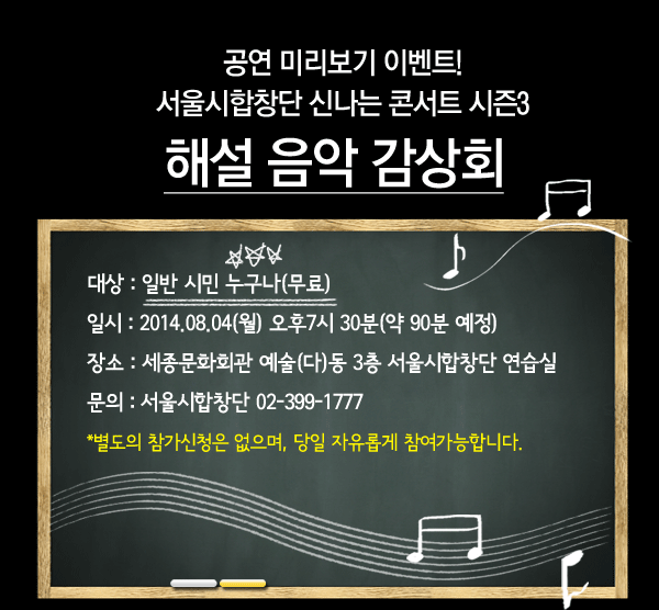 공연 미리보기 이벤트!서울시합창단 신나는 콘서트 시즌3 해설 음악 감상회 대상 : 일반 시민 누구나(무료), 일시 : 2014.08.04(월) 오후7시 30분(약 90분 예정), 장소 : 세종문화회관 예술(다)동 3층 서울시합창단 연습실, 문의 : 서울시합창단 02-399-1777 별도의 참가신청은 없으며, 당일 자유롭게 참여가능합니다.