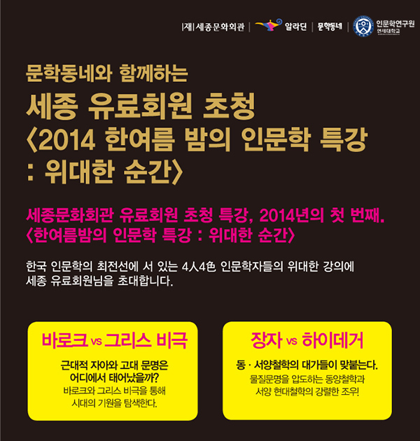  세종문화회관 알라딘 문학동네 인문학연구원 연세대학교 문학동네와 함께하는 세종 유료회원 초청 2014 한여름 밤의 인문학 특강 위대한 순간 세종문화회관 유료회원 초청 특강 2014년의 첫 번째 한여름밤의 인문학 특강 위대한 순간 한국 인문학의 최전선에 서 있는 4인4색 인문학자들의 위대한 강의에 세종 유료회원님을 초대합니다. 바로크 그리스 비극 근대적 자아와 고대 문명은 어디에서 태어났을까 바로크와 그리스 비극을 통해 시대의 기원을 탐색하다 장자 하이데거 동 서양철학의 대가들이 맞붙는다 물질문명을 압도하는 동양철학과 서양 현대철학의 강렬한 조우