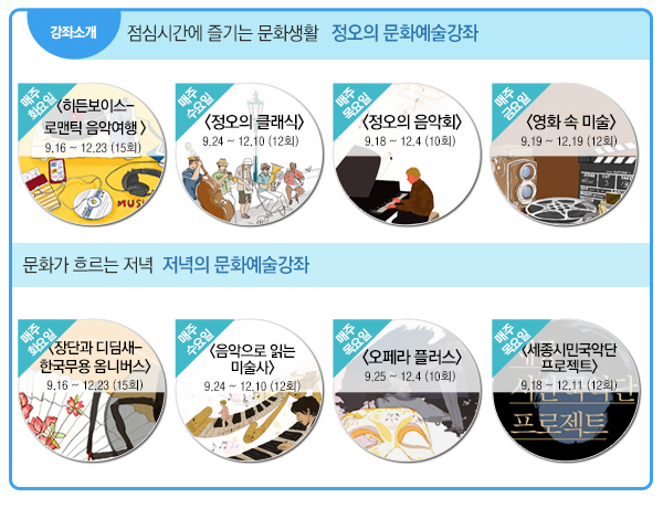 강좌소개 점심시간에 즐기는 문화생활 정오의 문화예술강좌 매주 화요일 히든보이스 로맨틱 음악여행 9.16~12.23 15회 매주수요일 정오의 클래식 9.24~12.10 12회 매주목요일 정오의 음악회 9.18~12.4 10회 매주 금요일 영화 속 미술 9.19~12.19 12회 문화가 흐르는 저녁 저녁의 문화예술강좌 매주 화요일 장단과 디딤새 한국무용 옴니버스 9.16-12.23 15회 매주 수요일 음악으로 듣는 미술사 9.24~12.10 12회 매주 목요일 오페라 플러스 9.25~12.4 10회 매주 목요일 세종시민국악단 프로젝트 9.18~12.11(12회)
