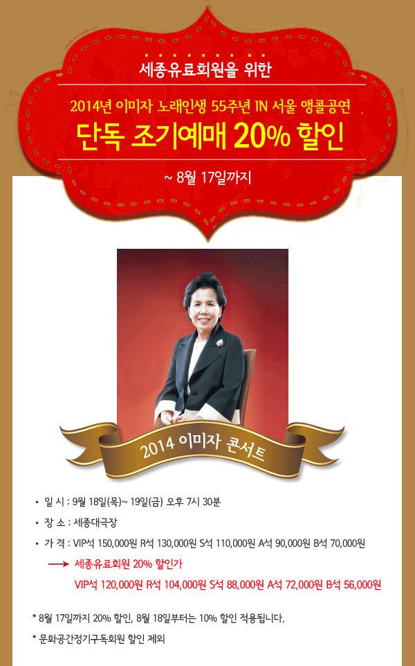 2014년 이미자 노래인생 55주년 in 서울 앵콜공연 세종 유료회원을 위한 단독 조기 예매할인 20% ~ 8월 18일까지 일 시 : 9월 18일(목)~ 19일(금) 오후 7시 30분 장 소 : 세종대극장 가 격 : VIP석 150,000원 R석 130,000원 S석 110,000원 A석 90,000원 B석 70,000원 세종유료회원 20% 할인가 VIP석 120,000원 R석 104,000원 S석 88,000원 A석 72,000원 B석 56,000원 * 8월 18일까지 20% 할인, 8월 18일부터는 10% 할인 적용됩니다. * 문화공간정기구독회원 할인 제외