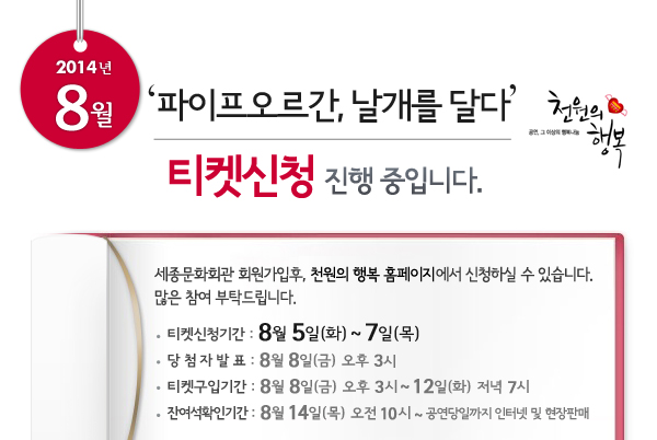 2014년 8월 천원의행복 파이프오르간, 날개를 달다 티켓신청 진행중입니다. 세종문화회관 회원가입후, 천원의 행복 홈페이지에서 신청하실 수 있습니다. 많은 참여 부탁드립니다. 티켓신청기간 : 8월 5일(화) ~ 7일(목), 당첨자발표 : 8월 8일(금) 오후 3시, 티켓구입기간 : 8월 8일(금) 오후 3시 ~ 12일(화)  저녁 7시, 잔여석확인기간 : 8월 14일(목) 오전 10시 ~ 공연당일까지 인터넷 및 현장판매