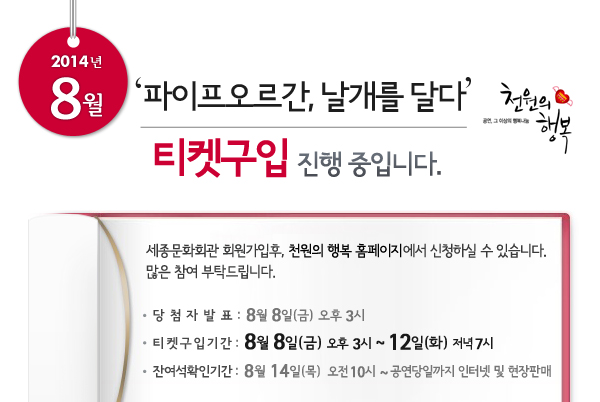 2014년 8월 천원의행복 파이프오르간, 날개를 달다 티켓구입 진행중입니다. 세종문화회관 회원가입후, 천원의 행복 홈페이지에서 신청하실 수 있습니다. 많은 참여 부탁드립니다. 당첨자발표 : 8월 8일(금) 오후 3시, 티켓구입기간 : 8월 8일(금) 오후 3시 ~ 12일(화)  저녁 7시, 잔여석확인기간 : 8월 14일(목) 오전 10시 ~ 공연당일까지 인터넷 및 현장판매