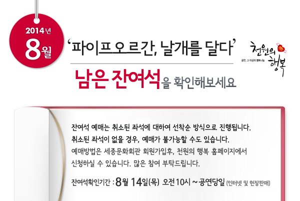 2014년 8월 천원의행복 파이프오르간, 날개를 달다 남은 잔여석을 확인해보세요. 잔여석 예매는 취소된 좌석에 대하여 선착순 방식으로 진행됩니다. 취소된 좌석이 없을 경우, 예매가 불가능할 수도 있습니다. 예매방법은 세종문화회관 회원가입후, 천원의 행복 홈페이지에서 신청하실 수 있습니다. 많은 참여 부탁드립니다. 잔여석확인기간 : 8월 14일(목) 오전 10시 ~ 공연당일(인터넷 및 현장판매)