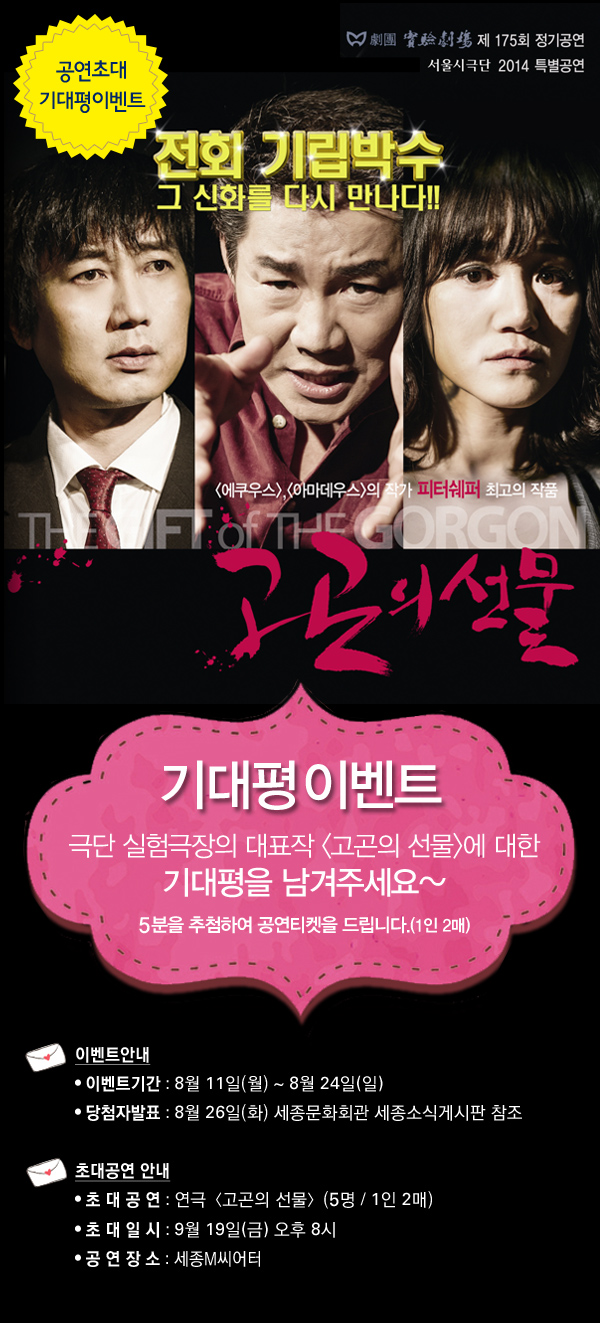 기대평 이벤트 극단 실험극장의 대표작 에 대한 기대평을 남겨주세요~ 5분을 추첨하여 공연티켓을 드립니다.(1인 2매) 이벤트안내, 이벤트기간 : 8월 11일(월) ~ 8월 24일(일), 당첨자발표 : 8월 26일(화) 세종문화회관 세종소식게시판 참조 초대공연 안내, 초 대 공 연 : 연극〈고곤의 선물〉(5명 / 1인 2매), 초 대 일 시 : 9월 19일(금) 오후 8시, 공 연 장 소 : 세종M씨어터