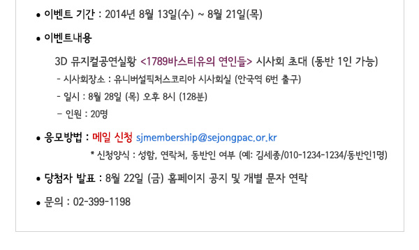 이벤트기간 : 2014.08.14.(목)~08.21.(목) 이벤트내용 : 3D 뮤지컬공연실황 <1789바스티유의 연인들> 시사회 초대 (동반 1인 가능) 시사회 장소 : 유니버설픽처스코리아 시사회실 (안국역 6번 출구) 일시 : 8월 28일 (목) 오후 8시 (128분) 인원 : 20명 응모방법 : 메일 신청 sjmembership@sejongpac.or.kr 신청양식 : 성함, 연락처, 동반인 여부 (예: 김세종/010-1234-1234/동반인1명)당첨자발표 : 8월 22일 (금) 홈페이지 공지 및 개별 문자 연락 문의 02-399-1198