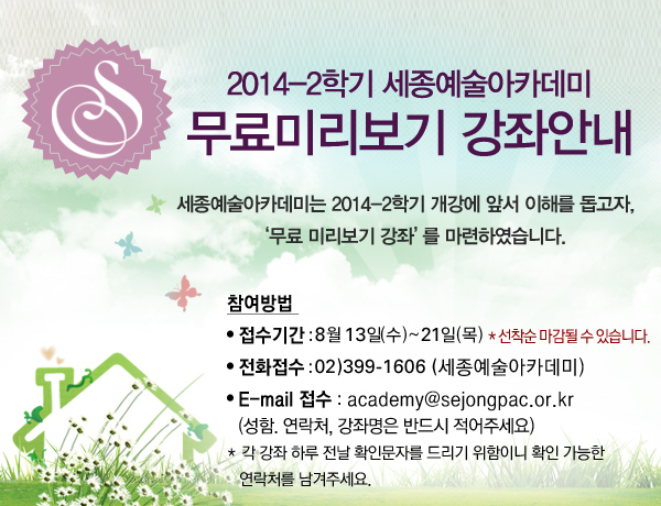 2014-2학기 세종예술아카데미  무료미리보기 강좌안내 세종예술아카데미는 2014-2학기 개강에 앞서 이해를 돕고자 무료 미리보기 강좌를 마련하였습니다. 참여방법 전화접수 02)399-1606(세종예술아카데미) E-mail 접수 academy@sejongpac.or.kr (성함. 연락처, 강좌명은 반드시 적어주세요) 각 강좌 하루 전날 확인문자를 드리기 위함이니 확인 가능한 연락처를 남겨주세요.