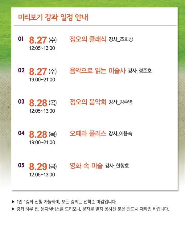 미리보기 강좌일정안내 8.27 (수) 12:05~13:00 정오의 클래식 강사_조희창 8.27 (수) 19:00~21:00 음악으로 읽는 미술사 강사_정준호 8.28 (목) 12:05~13:00 정오의 음악회 강사_김주영 8.29 (목) 19:00~21:00 오페라 플러스 강사_이용숙 8.30 (금) 12:05~13:00 영화 속 미술 강사_한창호 -1인1강좌 신청가능하며, 모든 강좌는 선착순 마감입니다. -강좌 하루 전, 문자서비스를 드리오니, 문자를 받지 못하신 분은 반드시 재확인 바랍니다. 