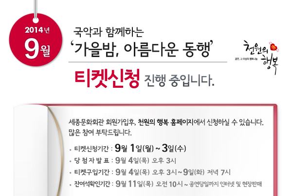 2014년 9월 천원의행복 국악과 함께하는 `가을밤, 아름다운 동행` 티켓신청 진행중입니다. 세종문화회관 회원가입후, 천원의 행복 홈페이지에서 신청하실 수 있습니다. 많은 참여 부탁드립니다. 티켓신청기간 : 9월 1일 ~ 3일, 당첨자발표 : 9월 4일 오후 3시, 티켓구입기간 : 9월 4일 오후 3시 ~ 9일 저녁 7시, 잔여석확인기간 : 9월 11일(목) 오전 10시 ~ 공연당일까지 인터넷 및 현장판매