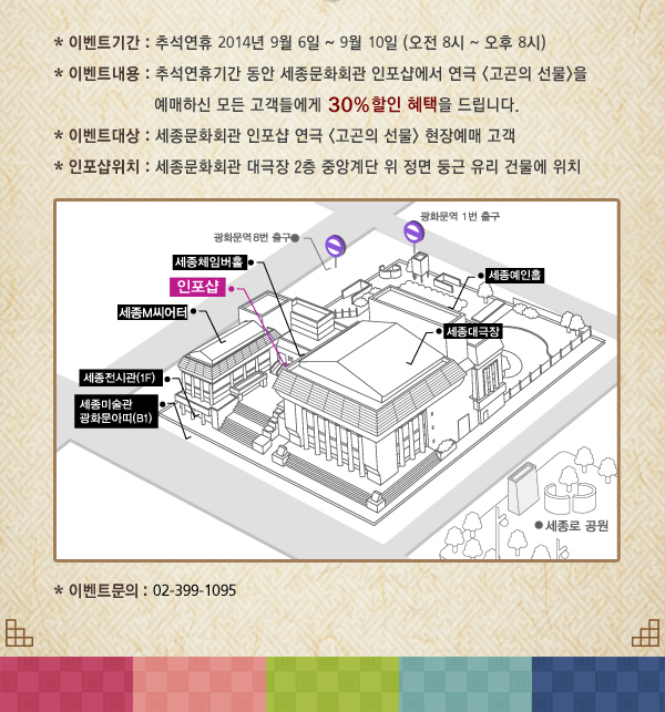 이벤트기간 : 추석연휴 2014년 9월 6일 ~ 9월 10일 (오전 8시 ~ 오후 8시), 이벤트내용 : 추석연휴기간 동안 세종문화회관 인포샵에서 연극 고곤의 선물을 예매하신 모든 고객들에게 30% 할인 혜택을 드립니다. 이벤트대상 : 세종문화회관 인포샵 연극 고곤의 선물 현장예매 고객, 인포샵위치 : 세종문화회관 대극장 2층 중앙계단 위 정면 둥근 유리 건물에 위치, 이벤트문의 : 02-399-1095 