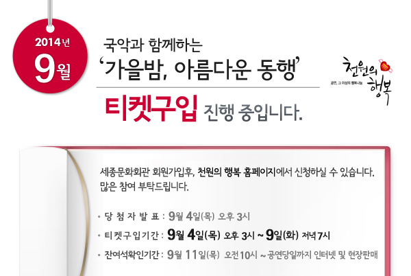 2014년 9월 천원의행복 국악과 함께하는 `가을밤, 아름다운 동행` 티켓구입 진행중입니다. 세종문화회관 회원가입후, 천원의 행복 홈페이지에서 신청하실 수 있습니다. 많은 참여 부탁드립니다. 당첨자발표 : 9월 4일 오후 3시, 티켓구입기간 : 9월 4일 오후 3시 ~ 9일 저녁 7시, 잔여석확인기간 : 9월 11일(목) 오전 10시 ~ 공연당일까지 인터넷 및 현장판매