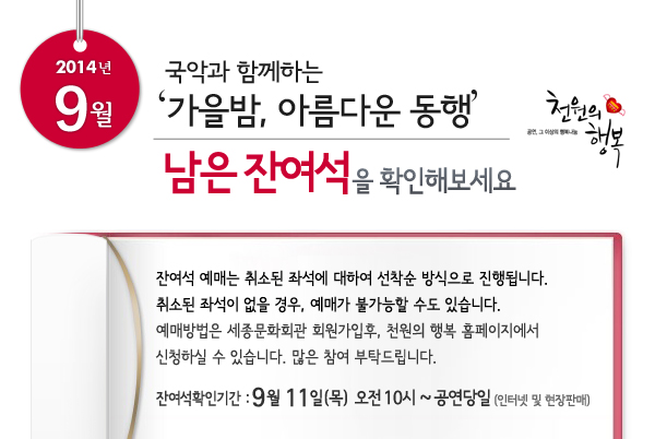 2014년 9월 천원의행복 국악과 함께하는 `가을밤, 아름다운 동행` 남은 잔여석을 확인해보세요. 잔여석 예매는 취소된 좌석에 대하여 선착순 방식으로 진행됩니다. 취소된 좌석이 없을 경우, 예매가 불가능할 수도 있습니다. 예매방법은 세종문화회관 회원가입후, 천원의 행복 홈페이지에서 신청하실 수 있습니다. 많은 참여 부탁드립니다. 잔여석확인기간 : 9월 11일(목) 오전 10시 ~ 공연당일까지 인터넷 및 현장판매