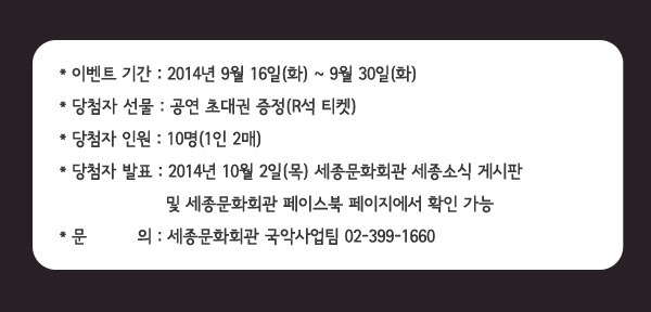 이벤트 기간 : 2014년 9월 16일(화) ~ 9월 30일(화), 당첨자 선물 : 공연 초대권 증정(R석 티켓), 당첨자 인원 : 10명(1인 2매), 당첨자 발표 : 2014년 10월 2일(목) 세종문화회관 세종소식 게시판 및 세종문화회관 페이스북 페이지에서 확인 가능, 문 의 : 세종문화회관 국악사업팀 02-399-1660